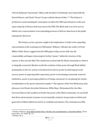 21 | P a g e
H i l l
1951 by Nathaniel ‘Sweetwater’ Clifton with the (New York) Knicks, Earl Lloyd with the
Detroit Pistons, and Chuck ‘Tarzan’ Cooper with the Boston Celtics.”31 This history is
pertinent in understanding the racial plane on which the NBA operated prior to the now
super-majority of African-American men in the NBA. The Black male was never just an
athlete, but a representative of an expanding presence of African-Americans in the public
and popular discourse.
This history carries a greater weight in the implications it holds in the expanding
representation of the contemporary NBA player. William C. Rhoden, the author of Forty
Million Dollar Slaves, suggests that the NBA player today carries with him the
responsibility and legacy of pressing for further “power” within the structure of the
system- in this case the NBA. This mantle has evolved with the Black community to which it
is integrally connected. Rhoden recalls the evolution of this power through Black athletic
participation in the U.S.: power in freedom from slavery, power in achieving personal
success, power in opposing white supremacy, power in developing community-centered
institutions, power in pursuing a platform of change, and power in out-playing the system
of exploitation in the sports-industrial complex.32 The legacies of the Tom Molineauxs, Jack
Johnsons, Curt Floods, the Jackie Robinsons, Willie Mays’, Muhammad Alis, the Allen
Iversons follow in this tradition to further the power of the Black community. It is my belief
that these advancements in power are not mutually exclusive, but grounds on which each
generation of Black athlete has had to re-establish and advance. The contemporary NBA
31 Rhoden, William C. Forty MillionDollar Slaves: The Rise, Fall, and Redemption of the Black Athlete. (Three
Rivers Press, NY: 2006) Pg. 151
32 Rhoden. Pg. 6
 
