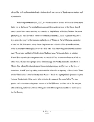 22 | P a g e
H i l l
player like LeBron James in indicative in this steady movement of Black representation and
achievement.
Returning to October 30th, 2012, the Miami audience is cued into a roar as the arena
lights cut to darkness. The spotlights stream quickly over the crowd in the Miami-based
American Airlines arena reaching a crescendo as they fall into a blinding flash on the court,
prompting the flash of flames emitted from the backboards. A video begins on the jumbo-
tron above the court to the instrumental anthem of “Niggaz in Paris”. Flashing across the
screen are the dunk shots, jump shots, alley-oops, and victories of the Miami Heat team.
What is absent from the spectacle are the men who exist when the game and the season is
over. There is no highlight of ‘the Decision,’ LeBron James’ televised choice to join the
Miami Heat organization two years prior, or that of All-Star teammates Dwayne Wade or
Chris Bosh. There is no highlight of the philanthropy efforts of James in his hometown of
Akron, Ohio where his education and fitness initiatives make a difference in the lives of
numerous ‘at-risk’ youth growing up with similar obstacles as a young LeBron James. There
are no videos of the fatherhood of James, Wade or Bosh. The highlight-reel gives us only the
‘natural Black athletes’ that materialize with the jerseys and the arena lights. The true
genius and resistance to the power structure of the NBA must be observed at the margins
of this identity, in the visual texts of the game and of the experiences of these men beyond
the hardwood.
 