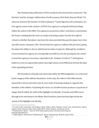 23 | P a g e
H i l l
The championship celebration of 2012 would not have been had it not been for “the
Decision” and the strategic collaboration of LeBron James, Chris Bosh, Dwyane Wade.33 In
what was deemed “the Summer of LeBron (James),”34 James figured as the centerpiece of a
free-agency season in the summer of 2010. Free-agency is a uniquely defined privilege
within the culture of the NBA. Free-agency is conceived as either restricted or unrestricted,
the former entailing that the team currently contracting a player has the first right of
refusal on whether that player may leave the team, provided they pay the player more than
any other teams’ maximum offer. Unrestricted free-agency is without this provision, giving
the player the ability to choose which team he wishes to play for. Although the conditions
of unrestricted free-agency are conceptually accessible to even the passing fan, the culture
around free-agency is very tense- especially in the “Summer of LeBron”35. Having been
hailed as a once-in-a-generation talent since high-school, every NBA team fed into the hype
of his impending decision.
The boundaries of loyalty and ownership within the NBA imagination are contoured
by the imagery of the athletes themselves. In this way, the culture of the NBA extends
beyond the contract and enters into its own realm of meaning-making in regard to the
identities of the athletes. Examining the career arc of LeBron James produces a spectrum of
images that fit within the motif of the highlight-reel identity. From his early NBA career
through to his movement to the Miami Heat franchise, James has been figured into the
system of the highlight-reel identity.
33 As well as their teammates Joel Anthony, Shane Battier, Mario Chalmers, Norris Cole, Terrell Harris, Udonis
Haslem, Juwan Howard, James Jones, Mike Miller, Dexter Pittman, and Ronny Turiaf
34 Wojnarowski, Adrian. “” June 25, 2010 http://sports.yahoo.com/nba/news?slug=aw-
lebronfreeagent062510
35 “ESPN Special: The Decision” Entertainment Sports Programming Network, July 8, 2010
 
