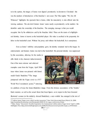 25 | P a g e
H i l l
to in the caption, the images of James were figured prominently in downtown Cleveland- this
was the medium of introduction of the franchise’s new asset. The Nike tagline “We Are All
Witnesses” highlights the spectacle that is James, while his muscularity is also offered unto the
viewing audience. The ads don’t feature James’ name nearly as prominently as his number- his
identifier under the ownership of the franchise. The emerging message is that you would
recognize him by his athleticism and by his franchise label. These are the tenets of a highlight-
reel identity; James is known as the basketball player. His value is ascribed to his propensity for
labor on the basketball court. Without his jersey and without the basketball, he is anonymous.
Even as James’ visibility and popularity grew, his identity remained tied to the league. In
endorsements and features James was tied to the basketball. His personal identity was suppressed
by this association, allowing for the media to
affix labels to his character indiscriminately.
One of the more extreme and criticized
examples came from the Vogue, April 2008
issue where James was pictured with famed
model Gisele Bundchen.38The image
juxtaposed with the Vogue cover is a 1917
World War I recruitment poster,39 mirroring
in a plethora of ways the James-Bundchen image. From the obvious associations of the ‘brutish,’
black monster, as well as the sexual threat that beast figures as in respect to the bare-breasted
illustrated woman (or the similarly dressed Bundchen), a new wrinkle has emerged in the text of
38 “LeBron James Vogue cover called ‘racially insensitive’” New York (Associated Press) March 24, 2008.
http://usatoday30.usatoday.com/life/people/2008-03-24-vogue-controversy_N.htm
39 Shea, Danny. “Uncovered: Possible Inspiration For Contraversial LeBron James Vogue Cover” April 5, 2008.
Huffington Post, http://www.huffingtonpost.com/2008/03/28/uncovered-possible-inspir_n_93944.html
 