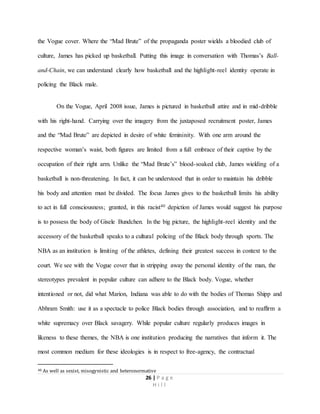 26 | P a g e
H i l l
the Vogue cover. Where the “Mad Brute” of the propaganda poster wields a bloodied club of
culture, James has picked up basketball. Putting this image in conversation with Thomas’s Ball-
and-Chain, we can understand clearly how basketball and the highlight-reel identity operate in
policing the Black male.
On the Vogue, April 2008 issue, James is pictured in basketball attire and in mid-dribble
with his right-hand. Carrying over the imagery from the juxtaposed recruitment poster, James
and the “Mad Brute” are depicted in desire of white femininity. With one arm around the
respective woman’s waist, both figures are limited from a full embrace of their captive by the
occupation of their right arm. Unlike the “Mad Brute’s” blood-soaked club, James wielding of a
basketball is non-threatening. In fact, it can be understood that in order to maintain his dribble
his body and attention must be divided. The focus James gives to the basketball limits his ability
to act in full consciousness; granted, in this racist40 depiction of James would suggest his purpose
is to possess the body of Gisele Bundchen. In the big picture, the highlight-reel identity and the
accessory of the basketball speaks to a cultural policing of the Black body through sports. The
NBA as an institution is limiting of the athletes, defining their greatest success in context to the
court. We see with the Vogue cover that in stripping away the personal identity of the man, the
stereotypes prevalent in popular culture can adhere to the Black body. Vogue, whether
intentioned or not, did what Marion, Indiana was able to do with the bodies of Thomas Shipp and
Abhram Smith: use it as a spectacle to police Black bodies through association, and to reaffirm a
white supremacy over Black savagery. While popular culture regularly produces images in
likeness to these themes, the NBA is one institution producing the narratives that inform it. The
most common medium for these ideologies is in respect to free-agency, the contractual
40 As well as sexist, misogynistic and heteronormative
 