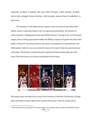 27 | P a g e
H i l l
opportunity for players to negotiate their space within the league. In these moments, the Black
body is often exchanged between franchises with the openly expressed hope for profitability on
trade return.
The institution of the NBA informs a public on the necessity of ownership of the
athlete, which is especially visible in the free-agency period dubbed, “the Summer of
LeBron (James)”. Thinking back to the Hank Willis Thomas’s “Strange Fruit” and “Branded”
images, James is being appropriated within the NBA by analysts and agents who inform the
public of where he ‘should’ go. Between the banter and arguments of commentators and
‘NBA insiders’ alike it is can be seen that the desire is for James’ body, the perceived value
of his labor. This theme is furthered by fan art (pictured below) which picks up on the
tones of the discussions over James emanating from the league.
The image, James dressed in the jerseys of the franchises of the New York Knicks, Chicago
Bulls, Cleveland Cavaliers, Miami Heat, and the New Jersey41 Nets. As a body, whose
41 Now Brooklyn-based, playing in the Barclays Center and owned by Russian billionaire Mikhail Prokorov
The Summer of LeBron
 