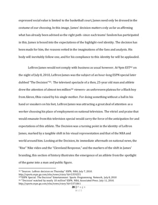 28 | P a g e
H i l l
expressed social value is limited to the basketball court, James need only be dressed in the
costume of our choosing. In this image, James’ decision matters only as far as affirming
what has already been advised as the right path- since each teams’ fandom has participated
in this, James is boxed into the expectations of the highlight-reel identity. The decision has
been made for him, the reasons vetted in the imaginations of the fans and analysts. His
body will inevitably follow one, and for his compliance to this identity he will be applauded.
LeBron James would not comply with business as usual however. At 9pm EST42 on
the night of July 8, 2010, LeBron James was the subject of an hour-long ESPN special later
dubbed “The Decision”43. The televised spectacle of a then, 25-year old man and athlete
drew the attention of almost ten million44 viewers- an unforeseen plateau for a Black boy
from Akron, Ohio raised by his single mother. For doing something without a ball in his
hand or sneakers on his feet, LeBron James was attracting a great deal of attention as a
worker choosing his place of employment on national television. The vitriol and praise that
would emanate from this television special would carry the force of the anticipation for and
expectations of this athlete. The Decision was a turning point in the identity of LeBron
James, marked by a tangible shift in his visual representation and that of the NBA and
world around him. Looking at the Decision, its immediate aftermath on national news, the
“Rise” Nike video and the “Cleveland Response,” and the markers of the shift in James’
branding, this section of history illustrates the emergence of an athlete from the spotlight
of the game into a man and public figure.
42 “Sources: LeBron decision on Thursday” ESPN, NBA, July 7, 2010.
http://sports.espn.go.com/nba/news/story?id=5359255
43“ESPN Special: The Decision” Entertainment Sports Programming Network, July 8, 2010
44 “’Decision’ watched by nearly 10 million” ESPN, NBA, Associated Press. July 11, 2010.
http://sports.espn.go.com/nba/news/story?id=5371061
 