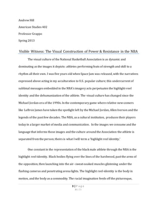 3 | P a g e
H i l l
Andrew Hill
American Studies 402
Professor Grappo
Spring 2013
Visible Witness: The Visual Construction of Power & Resistance in the NBA
The visual culture of the National Basketball Association is as dynamic and
dominating as the images it depicts: athletes performing feats of strength and skill to a
rhythm all their own. I was five years old when Space Jam was released, with the narratives
expressed above acting in my acculturation to U.S. popular culture; this undercurrent of
sublimal messages embedded in the NBA’s imagery acts perpetuates the highlight-reel
identity and the dehumanization of the athlete. The visual culture has changed since the
Michael Jordan-era of the 1990s. In the contemporary game where relative new-comers
like LeBron James have taken the spotlight left by the Michael Jordan, Allen Iverson and the
legends of the past few decades. The NBA, as a cultural institution, produces their players
today in a larger market of media and communication. In the images we consume and the
language that informs those images and the culture around the Association the athlete is
separated from the person; theirs is what I will term a ‘highlight reel identity.’
One constant in the representation of the black male athlete through the NBA is the
highlight reel-identity. Black bodies flying over the lines of the hardwood, past the arms of
the opposition, then launching into the air- sweat-soaked muscles glistening under the
flashing cameras and penetrating arena lights. The highlight reel-identity is the body in
motion, and the body as a commodity. The racial imagination feeds off the picturesque,
 