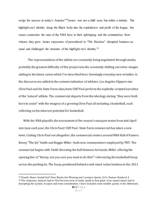 31 | P a g e
H i l l
recipe for success in today’s America”49James was not a child seen, but rather a statistic. The
highlight-reel identity drags the Black body into the exploitation and profit of the league, but
erases connection the men of the NBA have to their upbringing and the communities from
whence they grew. James expression of personhood in “The Decision” disrupted business-as-
usual and challenged the structure of the highlight-reel identity.50
The representations of the athlete are constantly being negotiated through media;
probably the greatest difficulty of this project was the constantly shifting narrative-images
adding to the latent canon which I’ve described here. Seemingly everyday new wrinkles in
the discourse are added in the commercialization of athletes. Los Angeles Clippers star
Chris Paul and his State Farm-alias/twin Cliff Paul perform the explicitly scripted narrative
of the ‘natural’ athlete. The commercial departs from this ideology stating “they were both
born to assist” with the imagery of a growing Chris Paul all including a basketball, each
reflecting on his inherent potential for basketball.
With the NBA playoffs, the tournament of the season’s marquee teams from mid-April
into June each year, the Chris Paul/ Cliff Paul- State Farm commercial has taken a new
twist. Cutting Chris Paul out altogether, the commercial centers around NBA Hall of Famers
Kenny “The Jet” Smith and Reggie Miller- both now commentators employed by TNT. The
commercial begins with Smith throwing the ball between his hands, Miller offering the
opening line of “Kenny, are you sure you want to do this?” referencing the basketball hoop
across the parking lot. The hoop, positioned behind a mid-sized sedan harkens to the 2011
49 Powell, Shaun Souled Out? How Blacks Are Winning and Losing in Sports, (U.S.: Human Kinetics) 5
50 The responses analysts had to The Decision even to today speak to how great of an impact James had in
disrupting the system. In space and time consideration I have included some notable quotes in the Afterward.
 