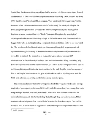 32 | P a g e
H i l l
Sprite Slam Dunk competition when Blake Griffin, another L.A. Clippers star player, leaped
over the hood of a Kia sedan. Smith responds to Miller exclaiming, “Man, you saw me in the
1990 Dunk Contest!” to which Miller quipped, “That was twenty-three years ago!” In this
commercial we continue to see the narrative of maintaining the value placed upon the
Black body through athletics. Even decades after leaving the court, and moving on in
finding a new and successful career, “The Jet” is dragged back into the association51
allowing the basketball and his ability using it to define his value. This theme extends to
Reggie Miller who in making the alley-oop pass to Smith a skill that Miller is not renowned
for. The need to redefine himself within the discourse of basketball is symptomatic of
system restricting the identity of these men to extend beyond the court, or the field as it
were. This is made all the more clear as Marv Albert, a noted and tenured NBA
commentator, is allowed the space of spectator and commentator solely, remarking only
how ‘clearly dillusional’ Smith is in the attempt. As a white male, having established himself
well beyond the court, his identity is not confined to the ball. If not for prior knowledge of
him or looking for him in the cast list, you wouldn’t know he had anything to do with the
NBA- he is allowed anonymity and definition away from the game.
The commercial ends with Smith having crash-landed through the windshield- his legs
depicted as hanging out of the windshield itself, while his upper body has emerged through
the passenger window. Cliff Paul, the absent Chris Paul’s twin brother, comes into the
scene after the accident. It is further telling that although they are hailed as twins, Miller
does not acknowledge this clear resemblance between the State Farm agent Paul and the
NBA star Paul. It would seem to suggest that without being accessory to the basketball and
51 Double entendre
 