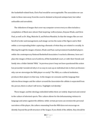 33 | P a g e
H i l l
the basketball-related feats, Chris Paul would be unrecognizable. The association we can
make to these men away from the court is dictated as beyond unimportant, but rather
unfeasible and unrealistic.
The slideshow of images that cover my computer screen every so often includes a
compilation of Black men whom I find inspiring: LeBron James, Dwyane Wade, and Chris
Paul, as well as Dr. King, Malcolm X, and Nelson Mandela. So that the images files are not
bereft of order and management, each image carries the name of the figure and is filed
within a corresponding folder capturing a thematic of what they are related to socially. In
filtering through the images of James, Wade and Paul, each prominent basketball players
within the contemporary National Basketball Association I reached a dilemma; how can I
place the images of them out of uniform, off the basketball court, or with their friends and
family into a folder labeled ‘NBA.’ In previous years I may not have questioned this action
but presently I wondered why is it so easy to sum up an individual into to their profession-
why can we stereotype the NBA player so easily? The NBA, as a cultural institution,
produces their players in that way. In the images we consume and the language that
informs those images and the culture around the Association the athlete is separated from
the person; theirs is what I will term a ‘highlight reel identity.’
These images and the ideology embedded within them are widely dispersed and central
to the culture of televised sports. This culture allows for the dehumanizing violence in
language and action against the athletes; while certain persons can envision the personal
narratives of the player, the culture emanating from the NBA does not encourage an
identity beyond the profit structure of the league. If you think of the athlete, they should be
 