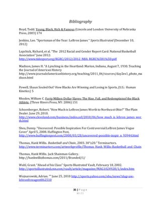 35 | P a g e
H i l l
Bibliography
Boyd, Todd. Young, Black, Rich & Famous (Lincoln and London: University of Nebraska
Press, 2003) 174
Jenkins, Lee. “Sportsman of the Year: LeBron James “ Sports Illustrated (December 10,
2012)
Lapchick, Richard, et al. “The 2012 Racial and Gender Report Card: National Basketball
Association” June 2012:
http://www.tidesport.org/RGRC/2012/2012_NBA_RGRC%5B1%5D.pdf
Madison, James H. “A Lynching in the Heartland: Marion, Indiana, August 7, 1930. Teaching
the Journal of American History
http://www.journalofamericanhistory.org/teaching/2011_06/sources/day2ex1_photo_ma
dison.html
Powell, Shaun Souled Out? How Blacks Are Winning and Losing in Sports, (U.S.: Human
Kinetics) 5
Rhoden, William C. Forty Million Dollar Slaves: The Rise, Fall, and Redemptionof the Black
Athlete. (Three Rivers Press, NY: 2006) 151
Schoenberger, Robert. “How Much is LeBron James Worth to Northeast Ohio?” The Plain
Dealer. June 29, 2010.
http://www.cleveland.com/business/index.ssf/2010/06/how_much_is_lebron_james_wor
th.html
Shea, Danny. “Uncovered: Possible Inspiration For Contraversial LeBron James Vogue
Cover” April 5, 2008. Huffington Post,
http://www.huffingtonpost.com/2008/03/28/uncovered-possible-inspir_n_93944.html
Thomas, Hank Willis. Basketball and Chain, 2003. 30”x20.” Terminartors.
http://www.terminartors.com/artworkprofile/Thomas_Hank_Willis-Basketball_and_Chain
Thomas, Hank Willis. Jack Shainman Gallery.
http://hankwillisthomas.com/2011/Branded/1/
Wahl, Grant. “Ahead of his Class” Sports Illustrated Vault, February 18, 2002.
http://sportsillustrated.cnn.com/vault/article/magazine/MAG1024928/1/index.htm
Wojnarowski, Adrian. “” June 25, 2010 http://sports.yahoo.com/nba/news?slug=aw-
lebronfreeagent062510
 