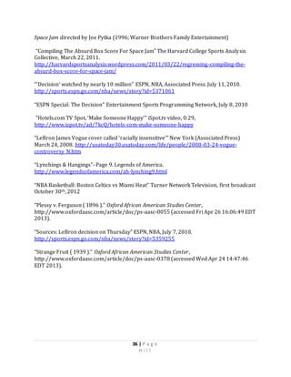 36 | P a g e
H i l l
Space Jam directed by Joe Pytka (1996; Warner Brothers Family Entertainment)
“Compiling The Absurd Box Score For Space Jam” The Harvard College Sports Analysis
Collective, March 22, 2011.
http://harvardsportsanalysis.wordpress.com/2011/03/22/regressing-compiling-the-
absurd-box-score-for-space-jam/
“’Decision’ watched by nearly 10 million” ESPN, NBA, Associated Press. July 11, 2010.
http://sports.espn.go.com/nba/news/story?id=5371061
“ESPN Special: The Decision” Entertainment Sports Programming Network, July 8, 2010
“Hotels.com TV Spot, ‘Make Someone Happy’” iSpot.tv video, 0:29,
http://www.ispot.tv/ad/7kcQ/hotels-com-make-someone-happy
“LeBron James Vogue cover called ‘racially insensitive’” New York (Associated Press)
March 24, 2008. http://usatoday30.usatoday.com/life/people/2008-03-24-vogue-
controversy_N.htm
“Lynchings & Hangings”- Page 9. Legends of America.
http://www.legendsofamerica.com/ah-lynching9.html
“NBA Basketball: Boston Celtics vs Miami Heat” Turner Network Television, first broadcast
October 30th, 2012
“Plessy v. Ferguson ( 1896 )." Oxford African American Studies Center,
http://www.oxfordaasc.com/article/doc/ps-aasc-0055 (accessed Fri Apr 26 16:06:49 EDT
2013).
“Sources: LeBron decision on Thursday” ESPN, NBA, July 7, 2010.
http://sports.espn.go.com/nba/news/story?id=5359255
"Strange Fruit ( 1939 )." Oxford African American Studies Center,
http://www.oxfordaasc.com/article/doc/ps-aasc-0378 (accessed Wed Apr 24 14:47:46
EDT 2013).
 