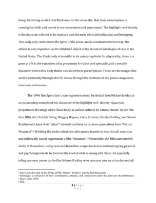 4 | P a g e
H i l l
living- breathing verdict that Black men do this naturally- that their natural place is
running the fields and courts to our amusement and amazement. The highlight reel-identity
is the character colored in by statistics and the myth of social implication and belonging.
This body only exists under the lights of the arena, and is constructed in that way; the
athlete is only important as the fetishized object of the dominant ideologies of race in the
United States. The Black body is beautiful in its natural aptitude for physicality; there is a
great profit in the extraction of its propensity for labor and spectacle, and a notable
discomfort when this body thinks outside of these prescriptions. These are the images that
are fed constantly through the U.S. media through the mediums of the games, magazines,
television and movies.
The 1996 film Space Jam1, starring international basketball icon Michael Jordan, is
an outstanding example of this discourse of the highlight reel- identity. Space Jam
perpetuates the image of the Black body as useless without its natural ‘talent.’ In the film
then NBA stars Patrick Ewing, Muggsy Bogues, Larry Johnson, Charles Barkley, and Shawn
Bradley each have their ‘talent’2 stolen from them by cartoon space aliens from “Moron
Mountain”.3 Wielding the stolen talent, the alien group transform into the tall, muscular
and athletically sound juggernauts of the “Monstars”.4 Meanwhile, the NBA stars are left
shells of themselves, being removed from their respective teams and undergoing physical
and psychological tests to discover the root of what is wrong with them. An especially
telling moment comes as the film follows Barkley who ventures into an urban basketball
1 Space Jam directed by Joe Pytka (1996; Warner Brothers Family Entertainment)
2 Seemingly a confluence of their coordination, attitude, and composure under the pressure of performance
3 Space Jam (1996)
4 Ibid.
 