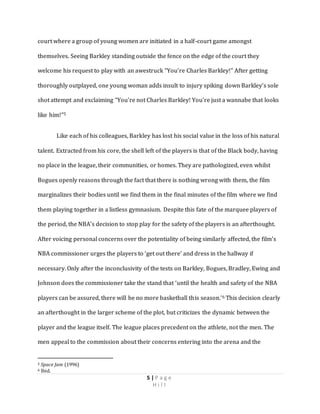 5 | P a g e
H i l l
court where a group of young women are initiated in a half-court game amongst
themselves. Seeing Barkley standing outside the fence on the edge of the court they
welcome his request to play with an awestruck “You’re Charles Barkley!” After getting
thoroughly outplayed, one young woman adds insult to injury spiking down Barkley’s sole
shot attempt and exclaiming “You’re not Charles Barkley! You’re just a wannabe that looks
like him!”5
Like each of his colleagues, Barkley has lost his social value in the loss of his natural
talent. Extracted from his core, the shell left of the players is that of the Black body, having
no place in the league, their communities, or homes. They are pathologized, even whilst
Bogues openly reasons through the fact that there is nothing wrong with them, the film
marginalizes their bodies until we find them in the final minutes of the film where we find
them playing together in a listless gymnasium. Despite this fate of the marquee players of
the period, the NBA’s decision to stop play for the safety of the players is an afterthought.
After voicing personal concerns over the potentiality of being similarly affected, the film’s
NBA commissioner urges the players to ‘get out there’ and dress in the hallway if
necessary. Only after the inconclusivity of the tests on Barkley, Bogues, Bradley, Ewing and
Johnson does the commissioner take the stand that ‘until the health and safety of the NBA
players can be assured, there will be no more basketball this season.’6 This decision clearly
an afterthought in the larger scheme of the plot, but criticizes the dynamic between the
player and the league itself. The league places precedent on the athlete, not the men. The
men appeal to the commission about their concerns entering into the arena and the
5 Space Jam (1996)
6 Ibid.
 