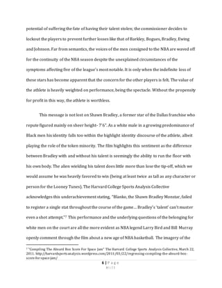 6 | P a g e
H i l l
potential of suffering the fate of having their talent stolen; the commissioner decides to
lockout the players to prevent further losses like that of Barkley, Bogues, Bradley, Ewing
and Johnson. Far from semantics, the voices of the men consigned to the NBA are waved off
for the continuity of the NBA season despite the unexplained circumstances of the
symptoms affecting five of the league’s most notable. It is only when the indefinite loss of
these stars has become apparent that the concern for the other players is felt. The value of
the athlete is heavily weighted on performance, being the spectacle. Without the propensity
for profit in this way, the athlete is worthless.
This message is not lost on Shawn Bradley, a former star of the Dallas franchise who
repute figured mainly on sheer height- 7’6”. As a white male in a growing predominance of
Black men his identity falls too within the highlight identity discourse of the athlete, albeit
playing the role of the token minority. The film highlights this sentiment as the difference
between Bradley with and without his talent is seemingly the ability to run the floor with
his own body. The alien wielding his talent does little more than lose the tip-off, which we
would assume he was heavily favored to win (being at least twice as tall as any character or
person for the Looney Tunes). The Harvard College Sports Analysis Collective
acknowledges this underachievement stating, “Blanko, the Shawn Bradley Monstar, failed
to register a single stat throughout the course of the game… Bradley’s ‘talent’ can’t muster
even a shot attempt.”7 This performance and the underlying questions of the belonging for
white men on the court are all the more evident as NBA legend Larry Bird and Bill Murray
openly comment through the film about a new age of NBA basketball. The imagery of the
7 “Compiling The Absurd Box Score For Space Jam” The Harvard College Sports Analysis Collective, March 22,
2011. http://harvardsportsanalysis.wordpress.com/2011/03/22/regressing-compiling-the-absurd-box-
score-for-space-jam/
 