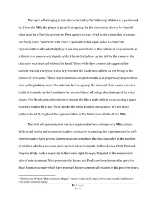 8 | P a g e
H i l l
The myth of belonging is best characterized by the ‘othering’ athletes are positioned
by. From the NBA, the player is given ‘free agency,’ or the decision to choose for himself
what team he offers his services to. Free agency is short-lived as the ownership of a team
can freely move ‘contracts’ with other organizations for equal value. Commercial
representations of basketball players can also contribute to this culture of displacement, as
a Hotels.com commercial depicts a black basketball player as too tall for the camera- the
character was depicted without his head.9 Even while the commercial suggested the
website was for everyone, it also represented the Black male athlete as not fitting in the
picture of ‘everyone.’ These representations are problematic as it perpetually depicts these
men as the problem, never the solution. In free agency, the men and their owners are in a
battle of interests as the franchise is in constant threat of being taken hostage of by a star
player. The Hotels.com advertisement depicts the Black male athlete as occupying a space
that they neither fit in nor ‘fit in’ amidst the white families on vacation. We see these
patterns laced throughout the representation of the Black male athlete of the NBA.
The field of representation has also expanded in the contemporary NBA culture.
With social media and commercialization constantly expanding, the opportunities for self-
representation have grown. Commercials are a medium that has expanded in the number
of athletes who has access to endorsement advertisements. LeBron James, Chris Paul and
Dwyane Wade, each a superstar in their own right, have participated in the commercial
side of entertainment. Most prominently, James and Paul have been featured in spots for
State Farm Insurance which have received heavy commercial rotation in the past few years.
9 “Hotels.com TV Spot, ‘Make Someone Happy’” iSpot.tv video, 0:29, http://www.ispot.tv/ad/7kcQ/hotels-
com-make-someone-happy
 