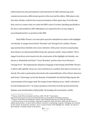 9 | P a g e
H i l l
LeBron James has also participated in advertisements for Nike and Samsung. Each
commercial presents a different perspective of the man and the athlete. NBA players also
have their identity crafted in the visual presentations of their game days. From the time
they come on a camera, they are under the NBA’s rules of conduct. Speaking specifically to
the dress code installed in 2005, NBA players are expected to fit a certain image in
presenting themselves as products of the NBA.
Hank Willis Thomas’ art series picks upon the embedded narratives of the highlight-
reel identity. In images from both his “Branded” and “Strange Fruit” exhibits, Thomas
appropriates these identities into scenes indicative of the power structure perpetuating
these themes of a dehumanized Black body, the spectacle and the ‘natural athlete’. Three
images from these series stand out in the construction of the highlight-reel identity: one
known as “Basketball and Chain”10 from “Branded,” and two others from Thomas’s
“Strange Fruit.” “By employing the ubiquitous language of advertising, Hank Willis Thomas
is able to talk explicitly about race, class and history in a medium that almost everyone can
decode. The artist is particularly interested in the commodification of the African-American
male body.11 Each image carries the thematic of basketball- the ball itself figuring into the
representation of the images itself. The images feature Black persons- which I will take to
be male-bodied persons12- in various positions of elevation from the ground. Each body
displays some manifestation of physicality: the jumping, the muscularity, and the
10 Thomas, Hank Willis. Basketball and Chain, 2003. 30”x20.” Terminartors.
http://www.terminartors.com/artworkprofile/Thomas_Hank_Willis-Basketball_and_Chain
11 Thomas, Hank Willis. Jack Shainman Gallery. http://hankwillisthomas.com/2011/Branded/1/
12 I will not assume to the sex-identity of the person depicted in ball-and-chain. Within the discourse of
athlete-representation sex does inform different narratives as pertaining to gender, belonging, and sexuality.
In this context, the dominant narratives carry a common thread of the highlight-reel identity- the denial of
those features in identity unique to the person
 
