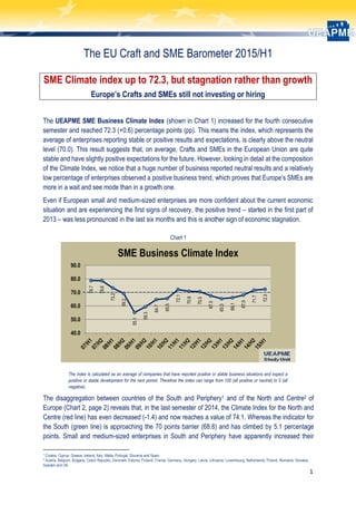 1
The EU Craft and SME Barometer 2015/H1
SME Climate index up to 72.3, but stagnation rather than growth
Europe’s Crafts and SMEs still not investing or hiring
The UEAPME SME Business Climate Index (shown in Chart 1) increased for the fourth consecutive
semester and reached 72.3 (+0.6) percentage points (pp). This means the index, which represents the
average of enterprises reporting stable or positive results and expectations, is clearly above the neutral
level (70.0). This result suggests that, on average, Crafts and SMEs in the European Union are quite
stable and have slightly positive expectations for the future. However, looking in detail at the composition
of the Climate Index, we notice that a huge number of business reported neutral results and a relatively
low percentage of enterprises observed a positive business trend, which proves that Europe’s SMEs are
more in a wait and see mode than in a growth one.
Even if European small and medium-sized enterprises are more confident about the current economic
situation and are experiencing the first signs of recovery, the positive trend – started in the first part of
2013 – was less pronounced in the last six months and this is another sign of economic stagnation.
Chart 1
The index is calculated as an average of companies that have reported positive or stable business situations and expect a
positive or stable development for the next period. Therefore the index can range from 100 (all positive or neutral) to 0 (all
negative).
The disaggregation between countries of the South and Periphery1 and of the North and Centre2 of
Europe (Chart 2, page 2) reveals that, in the last semester of 2014, the Climate Index for the North and
Centre (red line) has even decreased (-1.4) and now reaches a value of 74.1. Whereas the indicator for
the South (green line) is approaching the 70 points barrier (68.8) and has climbed by 5.1 percentage
points. Small and medium-sized enterprises in South and Periphery have apparently increased their
1 Croatia, Cyprus, Greece, Ireland, Italy, Malta, Portugal, Slovenia and Spain.
2 Austria, Belgium, Bulgaria, Czech Republic, Denmark, Estonia, Finland, France, Germany, Hungary, Latvia, Lithuania, Luxembourg, Netherlands, Poland, Romania, Slovakia,
Sweden and UK.
78.7
78.6
73.2
69.2
55.1
59.3
64.7
65.5
72.1
70.8
70.5
67.5
65.3
66.1
67.9
71.7
72.3
40.0
50.0
60.0
70.0
80.0
90.0
SME Business Climate Index
 