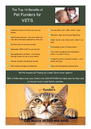 No Pet Insurance? Paying by Credit Card not an option?
With a Petfunders loan your Client now CAN AFFORD the ideal care for their sick
or injured much loved family member.
Call Nicola on 022-656-9443
www.petfunders.co.nz 	
Cashflow solution for both you and your
clients
Upsell more services – now your client can
now afford the ideal treatment for their pet
No strict entry or turnover criteria
Absolutely ZERO COST to you the Vet
Easy application process – no jumping
through hoops for you or your clients
Prompt, friendly and efficient service
Pet Funders manage all collections
You are paid in full, 100% within 7 days
Real-time, clear and concise Reporting
Quick Quote and online tools make it so
easy
Processing in just 2 minutes online
Your client completes own application
online – no admin for you
A specific loan for a specific reason – not a
credit card trap
Clear and transparent customer fees
The Top 14 Benefits of
Pet Funders for
VETS
 