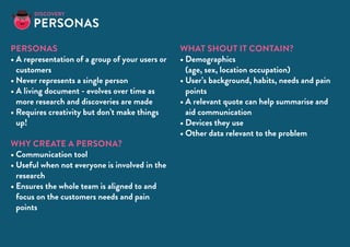 personas
•	A representation of a group of your users or
customers
•	Never represents a single person
•	A living document - evolves over time as
more research and discoveries are made
•	Requires creativity but don’t make things
up!
Why create a persona?
•	Communication tool
•	Useful when not everyone is involved in the
research
•	Ensures the whole team is aligned to and
focus on the customers needs and pain
points
What shout it contain?
•	Demographics
(age, sex, location occupation)
•	User’s background, habits, needs and pain
points
•	A relevant quote can help summarise and
aid communication
•	Devices they use
•	Other data relevant to the problem
Personas
Discovery
 