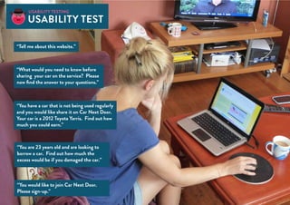 “Tell me about this website.”
“What would you need to know before
sharing your car on the service? Please
now find the answer to your questions.”
“You are 23 years old and are looking to
borrow a car. Find out how much the
excess would be if you damaged the car.”
“You would like to join Car Next Door.
Please sign-up.”
“You have a car that is not being used regularly
and you would like share it on Car Next Door.
Your car is a 2012 Toyota Yarris. Find out how
much you could earn.”
Usability testing
usability test
 