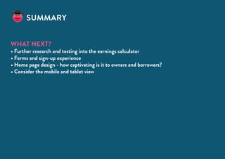 Summary
What next?
•	Further research and testing into the earnings calculator
•	Forms and sign-up experience
•	Home page design - how captivating is it to owners and borrowers?
•	Consider the mobile and tablet view
 
