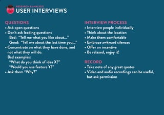 T
Questions
•	Ask open questions
•	Don’t ask leading questions
Bad: “Tell me what you like about...”
Good: “Tell me about the last time you...”
•	Concentrate on what they have done, and
not what they will do.
Bad examples:	
“What do you think of idea X?”
“Would you use feature Y?”
•	Ask them “Why?”
Interview process
•	Interview people individually
•	Think about the location
•	Make them comfortable
•	Embrace awkward silences
•	Offer an incentive
•	Be relaxed, enjoy it!
RECORD
•	Take note of any great quotes
•	Video and audio recordings can be useful,
but ask permission
User Interviews
RESEARCH & analysis
 