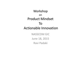 Workshop
on
Product Mindset
To
Actionable Innovation
NASSCOM GIC
June 18, 2015
Ravi Padaki
 