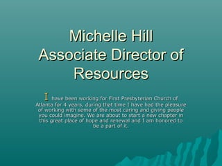 Michelle HillMichelle Hill
Associate Director ofAssociate Director of
ResourcesResources
II have been working for First Presbyterian Church ofhave been working for First Presbyterian Church of
Atlanta for 4 years, during that time I have had the pleasureAtlanta for 4 years, during that time I have had the pleasure
of working with some of the most caring and giving peopleof working with some of the most caring and giving people
you could imagine. We are about to start a new chapter inyou could imagine. We are about to start a new chapter in
this great place of hope and renewal and I am honored tothis great place of hope and renewal and I am honored to
be a part of it.be a part of it.
 