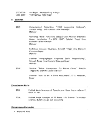2000-2006 SD Negeri Lawanggintung 1 Bogor
1999-2000 TK Dirgahayu Kota Bogor
b. Seminar :
Microsoft
2015 Computerized Accounting “MYOB Accounting Software”,
Sekolah Tinggi Ilmu Ekonomi Kesatuan Bogor
Member
Workshop “Bekal Mahasiswa Sebagai Calon Akuntan Indonesia
Dalam Menghadapi Era MEA 2016”, Sekolah Tinggi Ilmu
Ekonomi Kesatuan Bogor
Member
Sertifikasi Akuntan Keuangan, Sekolah Tinggi Ilmu Ekonomi
Kesatuan Bogor
Member
Seminar “Pengungkapan Corporate Social Responsibility”,
Sekolah Tinggi Ilmu Ekonomi Kesatuan Bogor
Member
2016 Seminar “Talent Management For Future Career” Sekolah
Tinggi Ilmu Ekonimi Kesatuan Bogor
Seminar “How To Be A Good Accountant”, STIE Kesatuan,
Bogor
Pengalaman Kerja
2010 Praktek kerja lapangan di Departement Store Yogya selama 2
bulan 30 hari
2016 Praktek kerja lapangan di PT Bogor Life Sciense Technology
selama 2 bulan sebagai staf accounting
Kemampuan Komputer
• Word
 