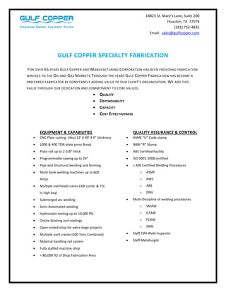  14825 St. Mary’s Lane, Suite 200 
Houston, TX  77079 
(281) 752‐4835 
Email:  sales@gulfcopper.com 
                              
 
 
GULF COPPER SPECIALTY FABRICATION 
          
 FOR OVER 65 YEARS GULF COPPER AND MANUFACTURING CORPORATION HAS BEEN PROVIDING FABRICATION 
SERVICES TO THE OIL AND GAS MARKETS.THROUGH THE YEARS GULF COPPER FABRICATION HAS BECOME A 
PREFERRED FABRICATOR BY CONSITANTLY ADDING VALUE TO OUR CLIENT’S ORGANIZATION. WE ADD THIS 
VALUE THROUGH OUR DEDICATION AND COMMITMENT TO CORE VALUES. 
 QUALITY 
 DEPENDABILITY 
 CAPACITY 
 COST EFFECTIVENESS 
 
 
EQUIPMENT & CAPABILITIES 
 CNC Plate cutting‐ (4ea) 12’ X 40’ X 6” thickness  
 1000 & 400 TON plate press Break 
 Plate roll up to 2‐3/8” thick 
 Programmable sawing up to 24” 
 Pipe and Structural bending and forming 
 Multi bank welding machines up to 600 
Amps 
 Multiple overhead cranes (30t comb. & 75t 
in high bay) 
 Submerged arc welding 
 Semi‐Automated welding 
 Hydrostatic testing up to 10,000 PSI 
 Onsite blasting and coatings 
 Open ended shop for extra‐large projects 
 Multiple yard cranes (300 Tons Combined) 
 Material handling rail system  
 Fully staffed machine shop 
 > 80,000 ft2 of Shop Fabrication Area 
QUALITY ASSURANCE & CONTROL 
 ASME “U” Code stamp 
 NBBI “R” Stamp  
 ABS Certified Facility 
 ISO 9001:2008 certified 
 > 400 Certified Welding Procedures 
o ASME 
o AWS 
o ABS 
o DNV 
 Multi‐Discipline of welding procedures 
o SMAW 
o GTAW 
o FCAW 
o SAW 
 Staff CWI Weld Inspector 
 Staff Metallurgist 
 
 
 
 
 
 