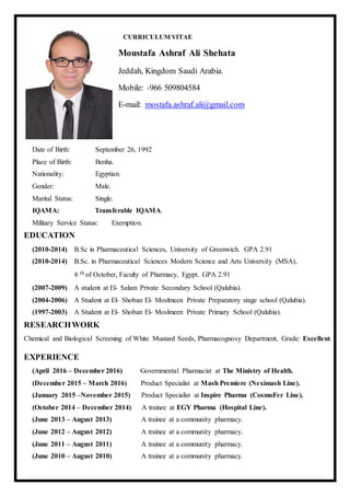 CURRICULUM VITAE
Moustafa Ashraf Ali Shehata
Jeddah, Kingdom Saudi Arabia.
Mobile: +966 509804584
E-mail: mostafa.ashraf.ali@gmail.com
Date of Birth: September 26, 1992
Place of Birth: Benha.
Nationality: Egyptian.
Gender: Male.
Marital Status: Single.
IQAMA: Transferable IQAMA.
Military Service Status: Exemption.
EDUCATION
(2010-2014) B.Sc in Pharmaceutical Sciences, University of Greenwich. GPA 2.91
(2010-2014) B.Sc. in Pharmaceutical Sciences Modern Science and Arts University (MSA),
6 th of October, Faculty of Pharmacy, Egypt. GPA 2.91
(2007-2009) A student at El- Salam Private Secondary School (Qalubia).
(2004-2006) A Student at El- Shoban El- Moslmeen Private Preparatory stage school (Qalubia).
(1997-2003) A Student at El- Shoban El- Moslmeen Private Primary School (Qalubia).
RESEARCHWORK
Chemical and Biological Screening of White Mustard Seeds, Pharmacognosy Department, Grade: Excellent.
EXPERIENCE
(April 2016 – December 2016) Governmental Pharmacist at The Ministry of Health.
(December 2015 – March 2016) Product Specialist at Mash Premiere (Neximash Line).
(January 2015 –November 2015) Product Specialist at Inspire Pharma (CosmoFer Line).
(October 2014 – December 2014) A trainee at EGY Pharma (Hospital Line).
(June 2013 – August 2013) A trainee at a community pharmacy.
(June 2012 – August 2012) A trainee at a community pharmacy.
(June 2011 – August 2011) A trainee at a community pharmacy.
(June 2010 – August 2010) A trainee at a community pharmacy.
 