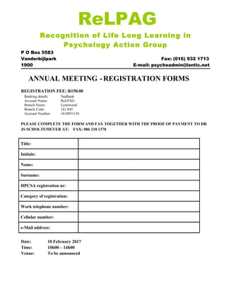 ReLPAG
Recognition of Life Long Learning in
Psychology Action Group
P O Box 5583
Vanderbijlpark Fax: (016) 932 1713
1900 E-mail: psychoadmin@lantic.net
ANNUAL MEETING -REGISTRATION FORMS
REGISTRATION FEE: R150.00
Banking details: Nedbank
Account Name: ReLPAG
Branch Name: Lynnwood
Branch Code: 161 845
Account Number: 1618051156
PLEASE COMPLETE THE FORM AND FAX TOGETHER WITH THE PROOF OF PAYMENT TO DR
JS SCHOLTEMEYER AT: FAX: 086 218 1370
Title:
Initials:
Name:
Surname:
HPCSA registration nr:
Category of registration:
Work telephone number:
Cellular number:
e-Mail address:
Date: 18 February 2017
Time: 10h00 – 14h00
Venue: To be announced
 