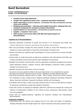 Sunil Surendran
E-mail: sunilfile@gmail.com
Mobile: +97155-6323250
• Handing Cross trade shipments.
• Freight rate negotiation sector wise – quarterly log sheets maintained.
• Stock reserving for container shipments – Coordination with sales and operations ensuring
timely stock availability.
• Shipping documentation – Planning with freight forwarders, shipping lines and
transport companies for necessary transport documents.
• Import/Export L/C documentation – All documents as required in the L/C.
• Supplier / Customer / Bank Liaison
• Well versed in Inco terms 2010, UCP 600 and Import/Export LC
Documentation.
Logistics & LC Documentation:-
• Ensuring systematic movement of goods and services in an economical and faster way
properly aligning with company’s operational and acquisition requirements.
• Plan and pro-actively manage the entire process of letter of credit from financing to cash
collection to ensure optimization of cash flow and decrease of financial risks.
• Review and follow-up regarding bank presentations to ensure payments are issued promptly
and correctly.
• Review letter of credit documents to determine compliance with international (UCP 600) and
company standards ensuring cent percent clean negotiation of documents.
• Establish and maintain communication with the appropriate individuals throughout the process
(Sales Operations director, Logistics, Finance, Sales Managers, Customers, Banks, Customs,
Chamber of commerce etc.)
• Maintain the data and record entry in the L/C tracker.
• Scrutinize L/Cs and update the Sales & Accounts Department if any amendments required.
• Arrange pre-shipment inspections as per country regulations through different agencies.
• Get all the documents required under L/C ready – Bill of Lading, Commercial Invoice, Packing
list, Certificate of origin, Freight Invoice, Shipping Certificate, Beneficiary Certificate, Shipment
Advice, Warranty Certificate, Inspection Certificate, MD/SD and Test Reports.
• Coordinate with Purchase, Import and cargo clearance team to ensure timely delivery of goods
to warehouse maintaining a proper log of goods movements.
• Liaise with vendors on shipping to negotiate, determine, optimise and manage the routing and
method of transportation selected on the criteria of price, operational requirements, travel
time and availability.
• Liaise with the supplier/customer regarding the shipment schedule and Import/Export
documentations.
Shipping & Logistics:-
• Coordinating with the Airlines and shipping lines for the rates and status of shipments.
Handling Airfreight and Sea Freight export and Import shipments with strong customer base
 