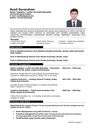 Sunil Surendran
Senior Logistics / Letter of Credit Specialist
(University Rank Holder)
E-mail: sunilfile@gmail.com
Mobile: +97155-6323250
Highly dedicated and dynamic professional with proven work experience in UAE in the field of
Logistics and Supply Chain. Dynamic by personality with excellent presentation, client
convincing, communication, interpersonal, decision making, negotiation, supervision and
problem solving.
Strengths
• Good Team Player • Work Under Pressure • Import / export documentation
• Letter of Credits • Financial control • Inventory control
E d u c a t i o n
M.Sc in Statistical Science from Mahatma Gandhi University, Kerala, India.(University
Rank Holder)
B.Sc in Mathematical Science from Kerala University, Kerala, India.
B.Ed in Mathematical Science from Kerala University, Kerala, India.
C a r e e r S n a p s h o t
Senior Logistics / Letter of Credit Specialist – Petrochem
Middle East FZE, Dubai, United Arab Emirates
Petrochem Middle East FZE is the largest Chemical Distribution
Company in Middle East and Africa, ranked 14th
in the world.
2012 Jun – 2016 Aug
Logistics Executive – Lanhope General Trading, Dubai,
United Arab Emirates
Lanhope General Trading Company is a leading International
Paper Trading firm in Dubai
Logistics Coordinator – Tuleila Heat Insulation Ltd.,
Dubai, United Arab Emirates
Tuleila Heat Insulation Ltd. is a leading construction contracting
company in Dubai
2011 Feb – 2012 May
2007 Apr – 2010 Sep
P r o v e n J o b R o l e
Reporting to the Logistics Director / Group Commercial Director, the role will encompass the main
logistics functions, namely:-
• Order Management (Using ERP JD Edwards – Oracle)
• Proactive management of entire Letter of Credit process with banks and customers –
ensuring optimization of cash flow and decrease of financial risks.
• Handling Bulk cargo/Charter party shipments.
Cont/d on page-2
 