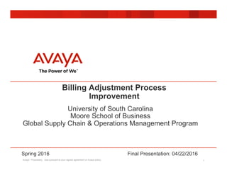 Avaya - Proprietary. Use pursuant to your signed agreement or Avaya policy. 1
Billing Adjustment Process
Improvement
University of South Carolina
Moore School of Business
Global Supply Chain & Operations Management Program
Spring 2016 Final Presentation: 04/22/2016
 