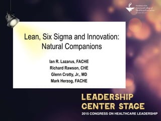 Lean, Six Sigma and Innovation:
Natural Companions
Ian R. Lazarus, FACHE
Richard Rawson, CHE
Glenn Crotty, Jr., MD
Mark Herzog, FACHE
 
