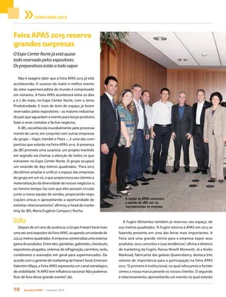 10 Acontece APAS • novembro 2014
Feira APAS 2015 reserva
grandes surpresas
O Expo Center Norte já está quase
todo reservado pelos expositores.
Os preparativos estão a todo vapor
Não é exagero dizer que a Feira APAS 2015 já está
acontecendo. O sucesso do maior e melhor evento
do setor supermercadista do mundo é comprovado
em números. A Feira APAS acontecerá entre os dias
4 e 7 de maio, no Expo Center Norte, com o tema
Produtividade. E mais de 80% do espaço já foram
reservados pelos expositores – as maiores indústrias
do país que aguardam o evento para lançar produtos,
fazer e rever contatos e fechar negócios.
A JBS, reconhecida mundialmente pelo processa-
mento de carne, em conjunto com outras empresas
do grupo – Vigor, Itambé e Flora –, é uma das com-
panhias que estarão na Feira APAS 2015. A presença
da JBS promete uma surpresa: um projeto mantido
em segredo vai chamar a atenção de todos os que
estiverem no Expo Center Norte. O grupo ocupará
um estande de 893 metros quadrados. “Para 2015
decidimos ampliar e unificar o espaço das empresas
do grupo em um só, o que proporciona aos clientes a
materialização da diversidade de nossos negócios e,
ao mesmo tempo, faz com que eles possam circular
junto a nossa equipe de vendas, propiciando nego-
ciações únicas e aproveitando a oportunidade de
estreitar relacionamento”, afirmou a head de marke-
ting da JBS, Maria Eugênia Campacci Rocha.
Volta
Depois de um ano de ausência, o Grupo Freeart Seral mais
uma vez será expositor da Feira APAS, ocupando um estande de
223,25 metros quadrados. A empresa comercializa uma extensa
gama de produtos. Entre eles, gôndolas, gabinetes, checkouts,
expositores plugados, sistemas de refrigeração, carrinhos, racks,
contêineres e aramados em geral para supermercados. De
acordo com o gerente de marketing da Freeart Seral, Emerson
ValentimVilaça, a Feira APAS representa um canal estratégico,
de visibilidade.“A APAS tem influência nacional. Não podemos
ficar de fora desse grande evento”, diz.
A Fugini Alimentos também já reservou seu espaço, de
200 metros quadrados.“A Fugini retorna à APAS em 2015 se
fazendo presente em uma das feiras mais importantes. A
Feira será uma grande vitrine para a empresa expor seus
produtos, seus conceitos e suas tendências”, afirma a diretora
de marketing da Fugini, Raíssa Ninelli Momenti. Já a Kiviks
Marknad, fabricante das geleias Queensberry, destaca três
vetores de importância para a participação na Feira APAS
2015.“O primeiro é institucional, no qual reforçamos e fortale-
cemos a nossa marca perante os nossos clientes. O segundo
é relacionamento, aproveitando um evento no qual estarão
FEIRA APAS 2015
A equipe da APAS comemora
a adesão da JBS com os
representantes da empresa
 