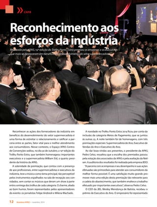 12 Acontece APAS • novembro 2014
Realizada pela APAS, 19ª edição do Troféu Ponto Extra premiou as empresas e os executivos
que mais se destacaram em benefício do desenvolvimento do setor supermercadista
CAPA
Reconhecer as ações dos fornecedores da indústria em
benefício do desenvolvimento do setor supermercadista é
uma forma de estreitar o relacionamento e ratificar a par-
ceria entre as partes, fator vital para o melhor atendimento
aos consumidores. Nesse contexto, o Espaço APAS Centro
de Convenções sediou, no dia 30 de outubro, a 19ª edição do
Troféu Ponto Extra, que também homenageou importantes
executivos e o supermercadista William Eid, o quarto presi-
dente da história da APAS.
A solenidade de premiação, que contou com a presença
de 400 profissionais, entre supermercadistas e executivos da
indústria, teve a música como tema principal, tão perceptível
pelos instrumentos espalhados na sala de recepção aos con-
vidados, sem contar os músicos que deram um show à parte
entre a entrega dos troféus de cada categoria. O charme, aliado
ao bom humor, foram representados pelos apresentadores
do evento: os jornalistas Felipe Andreoli e Milena Machado.
Reconhecimentoaos
esforçosdaindústria
A novidade no Troféu Ponto Extra 2014 ficou por conta da
inclusão da categoria Meios de Pagamento, que se juntou
às outras 25. A noite também foi de homenagens, com três
premiações especiais: Supermercadista do Ano, Executivo de
Vendas do Ano e Executivo do Ano.
Ao dar boas-vindas aos presentes, o presidente da APAS,
Pedro Celso, ressaltou que a escolha dos premiados passou
pela votação dos associados da APAS e pela avaliação da Niel-
sen. A auditoria dos resultados foi realizada pela empresa BDO.
“A parceria com as empresas e seu desempenho e suas ações
efetuadas são primordiais para atender aos consumidores da
melhor forma possível. É uma satisfação muito grande pro-
mover mais uma edição desta premiação tão relevante para
a cadeia do abastecimento, que também enaltece o trabalho
efetuado por importantes executivos”, observa Pedro Celso.
O CEO da JBS, Wesley Mendonça de Batista, recebeu o
prêmio de Executivo do Ano. O empresário foi representado
 