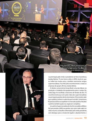 novembro 2014 • Acontece APAS 13
CAPA
na premiação pelo irmão e presidente da Flora Cosméticos,
Joesley Batista. “É uma honra voltar à APAS, local em que
eu ‘militei’ por muitos anos, e também reencontrar amigos
supermercadistas. Fico feliz pelo reconhecimento a todas as
empresas do grupo”, afirmou Joesley Batista.
O diretor comercial da Arneg Brasil, uma das líderes na
produção e instalação de equipamentos para o varejo, Ric-
cardo Zago, foi escolhido o Executivo de Vendas do Ano. “O
reconhecimento que vem pelas mãos dos supermercadistas
causa impacto positivo dentro da empresa. O funcionário sabe
que o público conhece o valor do que é servido”, comemorou.
“As pessoas de fora se espelham no mercado paulista. Receber
o prêmio também ajuda nos negócios”, completou.
Já o prêmio Supermercadista do Ano foi concedido aWilliam
Eid, que presidiu a APAS nas gestões 1974-1976 e 1986-1988. Um
vídeo resumiu os desafios enfrentados pelo então presidente,
com destaque para a missão de regular o abastecimento e
Troféu Ponto Extra: noite de reconhecimento dos
melhores parceiros do setor supermercadista.
Os associados da APAS votaram e escolheram os
fornecedores que mais se destacaram em 2014
 