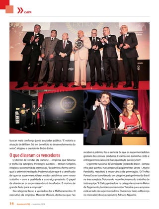 14 Acontece APAS • novembro 2014
CAPA
buscar mais confiança junto ao poder público. “É notória a
atuação de William Eid em benefício ao desenvolvimento do
setor”, elogiou o presidente Pedro Celso.
O que disseram os vencedores
O diretor de vendas da Danone – empresa que faturou
o troféu na categoria Perecíveis Lácteos –, Wilson Simplini,
elogiou a autonomia da premiação.“Eu admiro a forma com a
qual o prêmio é realizado. Podemos dizer que é o certificado
de que os supermercadistas estão satisfeitos com nosso
trabalho – com a qualidade e o serviço prestado. O papel
de abastecer os supermercados é desafiador. É motivo de
grande festa para a empresa.”
Na categoria Bazar, a vencedora foi a Melhoramentos. O
executivo da empresa, Marcelo Moraes, destacou que, “ao
receber o prêmio, fica a certeza de que os supermercadistas
gostam dos nossos produtos. Estamos no caminho certo e
entregaremos cada vez mais qualidade para o setor”.
O gerente nacional de vendas daToledo do Brasil – compa-
nhia que ganhou na categoria Equipamentos Leves –, Mario
Pandolfo, ressaltou a importância da premiação. “O Troféu
Ponto Extra é considerado um dos principais prêmios do Brasil
na área varejista. Trata-se do reconhecimento do trabalho de
toda equipe.”A Cielo, ganhadora na categoria estreante Meios
de Pagamento, também comemorou.“Mostra que a empresa
está ao lado do supermercadista. Queremos fazer a diferença
no mercado”, disse o executivo Adriano Navarini.
 