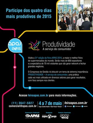 novembro 2014 • Acontece APAS 17
Organização e Realização: Produção e Organização:Divulgação:
Acesse feiraapas.com.br para mais informações.
(11) 3647-5027
comercial@apas.com.br
Participe dos quatro dias
mais produtivos de 2015
Visite a 31ª edição da Feira APAS 2015, a maior e melhor Feira
de supermercados do mundo. Serão mais de 600 expositores
e a expectativa de 70 mil visitantes que vão gerar network e fechar
grandes negócios.
O Congresso de Gestão irá discutir um tema de extrema importância:
PRODUTIVIDADE – A serviço do consumidor, uma prática
cada vez mais utilizada em diversos setores para gerar resultados,
com foco sempre nos clientes.
 