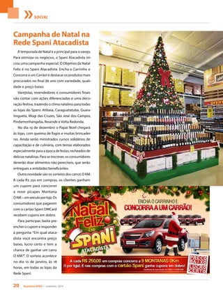20 Acontece APAS • novembro 2014
SOCIAL
Campanha de Natal na
Rede Spani Atacadista
A temporada de Natal é a principal para o varejo.
Para otimizar os negócios, o Spani Atacadista ini-
ciou uma campanha especial. O Objetivo da Natal
Feliz é no Spani Atacadista: Encha o Carrinho e
Concorra a um Carrão! é destacar os produtos mais
procurados no final de ano com variedade, quali-
dade e preço baixo.
Varejistas, revendedores e consumidores finais
vão contar com ações diferenciadas e uma deco-
ração festiva, trazendo o clima natalino para todas
as lojas do Spani: Atibaia, Caraguatatuba, Guara-
tinguetá, Mogi das Cruzes, São José dos Campos,
Pindamonhangaba, Resende e Volta Redonda.
No dia 19 de dezembro o Papai Noel chegará
às lojas, com queima de fogos e muitas brincadei-
ras. Ainda serão ministrados cursos solidários de
capacitação e de culinária, com temas elaborados
especialmente para a época de festas, recheados de
delícias natalinas. Para se inscrever, os consumidores
deverão doar alimentos não perecíveis, que serão
entregues a entidades beneficentes.
Outra novidade são os sorteios dos carros O KM.
A cada R$ 250 em compras, os clientes ganham
um cupom para concorrer
a nove picapes Montana
OKM–umveículoporloja.Os
consumidores que pagarem
com o cartão Spani DMCard
recebem cupons em dobro.
Para participar, basta pre-
encher o cupom e responder
à pergunta: “Em qual ataca-
dista você encontra preço
baixo, lucro certo e tem a
chance de ganhar um carro
O KM?”. O sorteio acontece
no dia 10 de janeiro, às 18
horas, em todas as lojas da
Rede Spani.
 
