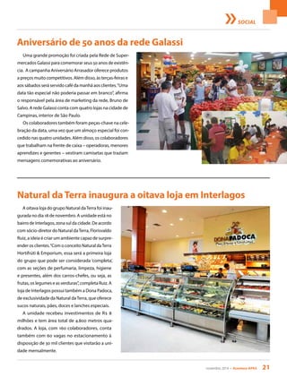 novembro 2014 • Acontece APAS 21
Aniversário de 50 anos da rede Galassi
Uma grande promoção foi criada pela Rede de Super-
mercados Galassi para comemorar seus 50 anos de existên-
cia. A campanha Aniversário Arrasador oferece produtos
a preços muito competitivos. Além disso, às terças-feiras e
aos sábados será servido café da manhã aos clientes.“Uma
data tão especial não poderia passar em branco”, afirma
o responsável pela área de marketing da rede, Bruno de
Salvo. A rede Galassi conta com quatro lojas na cidade de
Campinas, interior de São Paulo.
Os colaboradores também foram peças-chave na cele-
bração da data, uma vez que um almoço especial foi con-
cedido nas quatro unidades. Além disso, os colaboradores
que trabalham na frente de caixa – operadoras, menores
aprendizes e gerentes – vestiram camisetas que traziam
mensagens comemorativas ao aniversário.
SOCIAL
Natural daTerra inaugura a oitava loja em Interlagos
A oitava loja do grupo Natural daTerra foi inau-
gurada no dia 18 de novembro. A unidade está no
bairro de Interlagos, zona sul da cidade. De acordo
com sócio-diretor do Natural daTerra, Florisvaldo
Ruiz, a ideia é criar um ambiente capaz de surpre-
ender os clientes.“Com o conceito Natural daTerra
Hortifrúti & Emporium, essa será a primeira loja
do grupo que pode ser considerada ‘completa’,
com as seções de perfumaria, limpeza, higiene
e presentes, além dos carros-chefes, ou seja, as
frutas, os legumes e as verduras”, completa Ruiz. A
loja de Interlagos possui também a Dona Padoca,
de exclusividade da Natural daTerra, que oferece
sucos naturais, pães, doces e lanches especiais.
A unidade recebeu investimentos de R$ 8
milhões e tem área total de 4.800 metros qua-
drados. A loja, com 160 colaboradores, conta
também com 60 vagas no estacionamento à
disposição de 30 mil clientes que visitarão a uni-
dade mensalmente.
 