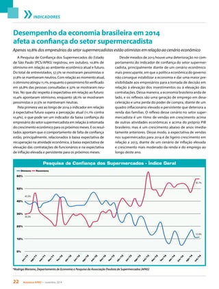22 Acontece APAS • novembro 2014
INDICADORES
Desempenho da economia brasileira em 2014
afeta a confiança do setor supermercadista
A Pesquisa de Confiança dos Supermercados do Estado
de São Paulo (PCS/APAS) registrou, em outubro, 10,8% de
otimismo em relação ao ambiente econômico atual e futuro.
Do total de entrevistados, 57,5% se mostraram pessimistas e
31,8% se mantiveram neutros. Com relação ao momento atual,
o otimismo atingiu 11,1%, enquanto o pessimismo foi verificado
em 56,8% das pessoas consultadas e 32% se mostraram neu-
tras. No que diz respeito à expectativa em relação ao futuro:
10,4% apontaram otimismo, enquanto 58,1% se mostraram
pessimistas e 31,5% se mantiveram neutras.
Pela primeira vez ao longo de 2014 o indicador em relação
à expectativa futura supera a percepção atual (11,1% contra
10,4%), o que pode ser um indicador da baixa confiança do
empresário do setor supermercadista em relação à retomada
do crescimento econômico para os próximos meses. E os resul-
tados apontam que o comportamento de falta de confiança
estão, principalmente, relacionados à baixa expectativa de
recuperação na atividade econômica, à baixa expectativa de
elevação das contratações de funcionários e na expectativa
de inflação elevada e persistente para os próximos meses.
Desde meados de 2013 houve uma deterioração no com-
portamento do indicador de confiança do setor supermer-
cadista, principalmente diante de um cenário econômico
mais preocupante, em que a política econômica do governo
não consegue estabilizar a economia e dar uma maior pre-
visibilidade aos empresários para a tomada de decisão em
relação à elevação dos investimentos ou à elevação das
contratações. Dessa maneira, a economia brasileira anda de
lado, e os reflexos são uma geração de emprego em desa-
celeração e uma perda do poder de compra, diante de um
quadro inflacionário elevado e persistente que deteriora a
renda das famílias. O reflexo desse cenário no setor super-
mercadista é um ritmo de vendas em crescimento acima
de outras atividades econômicas e acima do próprio PIB
brasileiro, mas é um crescimento abaixo de anos imedia-
tamente anteriores. Desse modo, a expectativa de vendas
nos supermercados para 2014 é de ligeiro crescimento em
relação a 2013, diante de um cenário de inflação elevada
e crescimento mais moderado da renda e do emprego ao
longo deste ano.
*Rodrigo Mariano, Departamento de Economia e Pesquisa da Associação Paulista de Supermercados (APAS)
Pesquisa de Confiança dos Supermercados - Índice Geral
jun/11
ago/11
out/11
dez/11
fev/12
abr/12
jun/12
ago/12
out/12
dez/12
fev/13
abr/13
jun/13
ago/13
out/13
dez/13
fev/14
abr/14
jun/14
ago/14
out/14
0%
10%
20%
30%
40%
50%
60%
Otimismo Pessimismo
29,3%
40,2%
10,9%
56,7%
Apenas 10,8% dos empresários do setor supermercadistas estão otimistas em relação ao cenário econômico
 