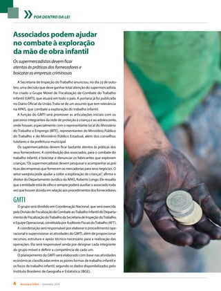 4 Acontece APAS • novembro 2014
POR DENTRO DA LEI
Associados podem ajudar
no combate à exploração
da mão de obra infantil
Os supermercadistas devem ficar
atentos às práticas dos fornecedores e
boicotar as empresas criminosas
A Secretaria de Inspeção doTrabalho anunciou, no dia 23 de outu-
bro, uma decisão que deve ganhar total atenção do supermercadista.
Foi criado o Grupo Móvel de Fiscalização de Combate do Trabalho
Infantil (GMTI), que atuará em todo o país. A portaria já foi publicada
no Diário Oficial da União.Trata-se de um assunto que tem relevância
na APAS, que combate a exploração do trabalho infantil.
A função do GMTI será promover as articulações iniciais com os
parceiros integrantes da rede de proteção à criança e ao adolescente,
onde houver, especialmente com o representante local do Ministério
do Trabalho e Emprego (MTE), representantes do Ministério Público
do Trabalho e do Ministério Público Estadual, além dos conselhos
tutelares e da prefeitura municipal.
Os supermercadistas devem ficar bastante atentos às práticas dos
seus fornecedores. A contribuição dos associados, para o combate do
trabalho infantil, é boicotar e denunciar os fabricantes que exploram
crianças.“Os supermercadistas devem pesquisar e acompanhar as prá-
ticasdasempresasquefornecemasmercadoriasparaseusnegócios.O
setor varejista pode ajudar a coibir a exploração de crianças”, afirma o
diretordoDepartamentoJurídicodaAPAS,RobertoLongo.Eleressalta
queaentidadeestádeolhoesemprepoderáauxiliaroassociadotoda
vezquehouverdúvidaemrelaçãoaosprocedimentosdosfornecedores.
GMTI
O grupo será dividido em Coordenação Nacional, que será exercida
pelaDivisãodeFiscalizaçãodeCombateaoTrabalhoInfantildoDeparta-
mentodeFiscalizaçãodoTrabalhodaSecretariadeInspeçãodoTrabalho,
eEquipeOperacional,constituídaporAuditoresFiscaisdoTrabalho(AFT).
A coordenação será responsável por elaborar o procedimento ope-
racional e supervisionar as atividades do GMTI, além de proporcionar
recursos, estrutura e apoio técnico necessário para a realização das
operações. Ela será responsável ainda por designar cada integrante
do grupo móvel e definir a competência de cada um.
O planejamento do GMTI será elaborado com base nas atividades
econômicas classificadas entre as piores formas de trabalho infantil e
os focos de trabalho infantil, segundo os dados disponibilizados pelo
Instituto Brasileiro de Geografia e Estatística (IBGE).
 