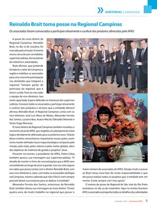 novembro 2014 • Acontece APAS 5
DIRETORIAS | EVENTO DE POSSE
Reinaldo Brait toma posse na Regional Campinas
Os associados foram convocados a participar ativamente e usufruir dos produtos oferecidos pela APAS
A posse do novo diretor da
Regional Campinas, Reinaldo
Brait, no dia 10 de outubro, foi
marcada pela emoção. O evento
reuniu cerca de 500 convidados:
supermercadistas, fornecedores
da indústria e autoridades.
Brait afirmou que pretende
fortalecer o setor de Campinas e
região e mobilizar os associados
para uma crescente participação
nas atividades que integram a
regional. “Sempre gostei de
participar da regional, que é
forte e unida. Terei ao meu lado
a equipe de vice-diretores, bas-
tante capacitada. Espero defender os interesses dos supermer-
cadistas. Convoco todos os associados a participar ativamente
e usufruir dos produtos e serviços que a entidade oferece”,
afirmou Reinaldo Brait. A Regional Campinas conta com os
vice-diretores José Luis Alves de Matos, Alexandre Ferrato
dos Santos, Luciano Boa, Acácio Maciel, Edevaldo Retondo e
Victor Hugo Moranza.
O novo diretor da Regional Campinas também ressaltou o
momento atual da APAS, que engloba um planejamento estra-
tégico devidamente delineado para os próximos anos.“Diante
desse cenário, necessitamos impulsionar nossas ações, assim
como manter alinhado nosso mapa estratégico composto pela
missão, pela visão, pelos valores e pelas metas globais, além
dos objetivos de melhoria de gestão e projetos”, disse.
Presente no evento, o presidente da APAS, Pedro Celso,
também passou sua mensagem aos supermercadistas. “O
desafio de manter o ritmo de concretizações que a APAS vem
consolidando ao longo de anos é grande, mas me sinto seguro
em saber que posso contar com o diretor Reinaldo Brait, com
seus vice-diretores e, claro, com todos os associados da Regio-
nal Campinas, mesmo sabendo que não é fácil e nem sempre
possível deixar sua empresa para se dedicar à entidade.”
Alexandre Ferrato dos Santos, antecessor de Reinaldo
Brait, também deixou sua mensagem ao novo diretor.“Foram
quatro anos de muito trabalho na regional que possui o
maior número de associados da APAS. Desejo muito sucesso
ao Brait nessa nova fase de muita responsabilidade e que
ele possa realizar todos os projetos que a entidade tem em
mente. Conte sempre com meu apoio.”
O evento de posse da Regional de São José do Rio Preto
aconteceu no dia 23 de novembro. Aqui na revista Acontece
APASoassociadoacompanhatodososdetalhesdassolenidades.
Tânia Ferrato (à esquerda)
e Rozeli Brait
 