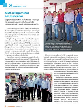 6 Acontece APAS • novembro 2014
DIRETORIAS | SETOR
As atividades de quem trabalha na APAS não têm barreiras.
Os contatos dos representantes da associação com os super-
mercadistas vão além dos e-mails ou telefonemas. Desde
outubro os gerentes intensificaram as visitas às lojas. E os
resultados são incríveis.
O objetivo da ação é entender a necessidade do supermer-
cadista e reverter todas as informações levantadas nas lojas em
produtos e serviços oferecidos pela APAS.“Queremos ampliar
a qualidade da parceria e estar sempre ao lado do associado”,
diz o gerente Ariel Grunewald. Resumindo: as visitas aos asso-
ciados estreitam ainda mais o relacionamento, promovem a
interação e criam uma atmosfera de troca de ideias em bene-
fício do entendimento das demandas dos supermercadistas
no que diz respeito à operação das lojas.
Os associados reconhecem que a presença da APAS no dia a
dia traz efeitos positivos.“O associado da APAS é visto, ouvido
e representado em suas necessidades e seus problemas, sendo
que, por meio dos produtos e serviços que a entidade oferece,
é possível reduzir quase a zero o investimento feito para fazer
parte da entidade, diz o diretor do Recanto Supermercado e
Hortifrúti, Sérgio Samano.
O também diretor da Distrital Sul abriu as portas de sua loja,
localizada na zona sul da capital, para a visita dos gerentes da
APAS Eduardo Ariel Grunewald, Priscila Macca, MarcosVinícius
Silva, Rodrigo Mariano, Fernando D’Ascola e Ana Carolina
Stano Casalinho.“Utilizo quase todos os serviços e produtos
que a APAS oferece aos associados. Alguns exemplos são
os cursos da Escola APAS, a ferramenta on-line e-Super, as
revistas, a Pesquisa Salarial, a campanha Marcas Campeãs, os
convênios de seguro patrimonial, a assis-
tência médica e odontológica e as bobinas
térmicas”, detalhou Samano.
O supermercadista também abordou
algumas das maiores dificuldades enfrenta-
das na rotina de operação da loja, com des-
taque para o nível crescente de obrigações
fiscais acessórias e a alta carga tributária,
principalmente sobre a folha de pagamento,
o que, segundo ele, penaliza o modelo de
negócios. Os aspectos econômicos tam-
bém foram citados. “Ainda enfrentamos o
alto turnover de colaboradores, o encareci-
mento no valor dos imóveis e seus impac-
tos sobre a operação, a gradativa volta da
inflação e a falta de crescimento do Brasil.”
APAS reforça visitas
aos associados
Os gerentes da entidade intensificaram a presença
nas lojas e conseguiram detectar quais são
exatamente as necessidades dos supermercadistas
Visitas às lojas para conhecer melhor o associado:
O gerente Ariel Grunewald está ao lado da executiva da
Regional Rio Preto, Márcia Vollet. Ambos participaram
da visita de relacionamento ao JJ Supermercados, do
vice-diretor da Regional Rio Preto, José Luis Sanches
O gerente da APAS Ariel
Grunewald com a equipe
do Recanto Supermercado
e Hortifrúti, do diretor da
Distrital Sul, Sergio Samano
 