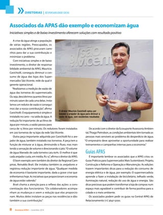 8 Acontece APAS • novembro 2014
DIRETORIAS | RESPONSABILIDADE SOCIAL
Associados da APAS dão exemplo e economizam água
Iniciativas simples e de baixo investimento oferecem soluções com resultado positivo
A crise da água atinge a população
de várias regiões. Preocupados, os
associados da APAS procuram cami-
nhos para dar a sua contribuição e
minimizar o problema.
Com iniciativas simples e de baixo
investimento, o diretor de responsa-
bilidade ambiental da APAS, Mauricio
Cavichiolli, conseguiu diminuir o con-
sumo de água das lojas dos Super-
mercados São Vicente, rede da qual é
gerente operacional.
“Realizamos a medição de vazão de
água das torneiras do supermercado.
Ou seja, descobrimos quantos litros por
minuto saíam de cada uma delas. Insta-
lamos um redutor de vazão e consegui-
mos dar a nossa contribuição”, afirma
Cavichiolli. O equipamento é simples e
instalado no cano – na saída da água. A
redução foi importante: de 40 litros de
água por minuto, a vazão passou para
cerca de 15 litros por minuto. Os redutores foram instalados
em 200 torneiras de 19 lojas da rede São Vicente.
Outra peça importante adquirida por Cavichiolli foi o are-
jador de água, também instalado nas torneiras. A peça tem a
função de misturar ar à água, diminuindo o fluxo, mas man-
tendo a sensação de volume e direcionando o jato.“O volume
de água liberado de cada torneira caiu 60%. O melhor é que
cada arejador custa, em média, R$ 15”, afirma o diretor da APAS.
O bom exemplo vem também do diretor da Regional Cam-
pinas, Reinaldo Brait. Ele instalou também os arejadores e
registrou redução importante de água. “Qualquer medida
de economia é bastante importante, dada a grave crise que
enfrentamos hoje. As iniciativas que proporcionam a economia
de água estão valendo.”
Brait chama a atenção para o reflexo das ações: a cons-
cientização dos funcionários. “Os colaboradores acompa-
nham as mudanças e veem a redução que elas proporcio-
nam. Muitos deles instalam as peças nas residências e dão
também a sua contribuição.”
De acordo com o diretor da Ecosuporte Assessoria Ambien-
tal,Thiago Pietrobon, as condições ambientais têm tornado as
pessoas mais sensíveis ao problema do desperdício de água.
“O empresário deve aproveitar a oportunidade para realizar
treinamentos e campanhas internas para a economia.”
Guias APAS
É importante lembrar os associados que a APAS criou os
Guias Práticos para Supermercados Mais Sustentáveis: Projeto,
Construção e Reforma e Operação e Manutenção. As edições
trazem importantes dicas para a redução do consumo de
energia elétrica e de água, por exemplo. O supermercadista
aprende a fazer a instalação de bicicletário, telhado verde,
iluminação natural, redução do uso de água e energia. São
dicas preciosas que podem transformar a loja de compras num
espaço mais agradável e contribuir de forma positiva para a
cidade e o meio ambiente.
Os associados podem pedir os guias na Central APAS de
Relacionamento (11) 3647-5000.
O diretor Mauricio Cavichiolli optou por
instalar o arejador de água para diminuir a
vazão de água, com excelentes resultados
 
