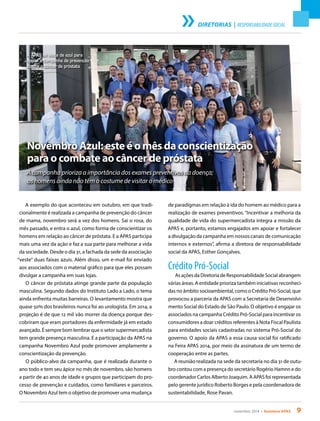 novembro 2014 • Acontece APAS 9
DIRETORIAS | RESPONSABILIDADE SOCIAL
Novembro Azul: este é o mês da conscientização
para o combate ao câncer de próstata
A campanha prioriza a importância dos exames preventivos da doença;
os homens ainda não têm o costume de visitar o médico
A exemplo do que aconteceu em outubro, em que tradi-
cionalmente é realizada a campanha de prevenção do câncer
de mama, novembro será a vez dos homens. Sai o rosa, do
mês passado, e entra o azul, como forma de conscientizar os
homens em relação ao câncer de próstata. E a APAS participa
mais uma vez da ação e faz a sua parte para melhorar a vida
da sociedade. Desde o dia 31, a fachada da sede da associação
“veste” duas faixas azuis. Além disso, um e-mail foi enviado
aos associados com o material gráfico para que eles possam
divulgar a campanha em suas lojas.
O câncer de próstata atinge grande parte da população
masculina. Segundo dados do Instituto Lado a Lado, o tema
ainda enfrenta muitas barreiras. O levantamento mostra que
quase 50% dos brasileiros nunca foi ao urologista. Em 2014, a
projeção é de que 12 mil vão morrer da doença porque des-
cobriram que eram portadores da enfermidade já em estado
avançado. É sempre bom lembrar que o setor supermercadista
tem grande presença masculina. E a participação da APAS na
campanha Novembro Azul pode promover amplamente a
conscientização da prevenção.
O público-alvo da campanha, que é realizada durante o
ano todo e tem seu ápice no mês de novembro, são homens
a partir de 40 anos de idade e grupos que participam do pro-
cesso de prevenção e cuidados, como familiares e parceiros.
O Novembro Azul tem o objetivo de promover uma mudança
de paradigmas em relação à ida do homem ao médico para a
realização de exames preventivos. “Incentivar a melhoria da
qualidade de vida do supermercadista integra a missão da
APAS e, portanto, estamos engajados em apoiar e fortalecer
a divulgação da campanha em nossos canais de comunicação
internos e externos”, afirma a diretora de responsabilidade
social da APAS, Esther Gonçalves.
Crédito Pró-Social
As ações da Diretoria de Responsabilidade Social abrangem
várias áreas. A entidade prioriza também iniciativas reconheci-
das no âmbito socioambiental, como o Crédito Pró-Social, que
provocou a parceria da APAS com a Secretaria de Desenvolvi-
mento Social do Estado de São Paulo. O objetivo é engajar os
associados na campanha Crédito Pró-Social para incentivar os
consumidores a doar créditos referentes à Nota Fiscal Paulista
para entidades sociais cadastradas no sistema Pró-Social do
governo. O apoio da APAS a essa causa social foi ratificado
na Feira APAS 2014, por meio da assinatura de um termo de
cooperação entre as partes.
A reunião realizada na sede da secretaria no dia 31 de outu-
bro contou com a presença do secretário Rogério Hamnn e do
coordenador Carlos Alberto Joaquim. A APAS foi representada
pelo gerente jurídico Roberto Borges e pela coordenadora de
sustentabilidade, Rose Pavan.
A APAS se veste de azul para
apoiar a campanha de prevenção
contra o câncer de próstata
 