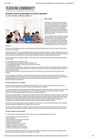 31/01/2019 40 Active Learning Strategies for Active Students - Teachingcom
http://teaching.monster.com/benefits/articles/8414-40-active-learning-strategies-for-active-students-?print=true 1/3
40 Active Learning Strategies for Active Students
by Julia G. Thompson | Teaching.monster.com
May 19, 2009
One of the most obvious ways to increase
your classroom charisma is to increase the
amount of active learning in your class. Not
only will you find it easier to keep students
engaged during one of the most difficult
times of the year (the warm weather days of
spring), but you will find that your students
will retain information with greater ease and
with more success.
1. Have students lead conferences with each
other and with you. When students take the
lead, their interest and confidence soars.
Prepare a set of guidelines that encourage
them to take the lead in designing effective
conferences and then allow them to assume
responsibility for their role as conference
facilitators.
2. When you are delivering instruction, pause frequently and have students write a summary of what you have said in
the previous 3-5 minutes.
3. Brainstorm ideas. There are many effective ways for students to create brainstorms of ideas. Working with pairs or in
small groups tends to be effective because students stimulate each other’s thought processes. Encouraging students to
think out of the box and to delve into a topic using this technique often has unexpectedly positive results.
4. When students have a passage, chapter, or other text to read, guide them through it with active learning strategies
such as these:
o A scrambled list of events to put in order
o A list of statements for students to agree or disagree with
o A list of people and places to match with information about them
o A cause-and-effect chart
o Give students a set of questions that they will answer as they read the text. Discuss the questions before they read in
order to see what information they already have. Help them see how the questions are aligned with the text and how
they should answer them.
o Give students a checklist of the key points to watch for so that they can check them off as they find them while
reading.
5. Have students solve mysteries. One-minute mysteries, simple puzzles, even riddles make learning fun as well as
involving students in active learning pursuits. An excellent resource to explore for mysteries for your students is the site
http://www.mysterynet.com. Another good site for brain teasers and other short puzzles for students is
http://kids.niehs.nih.gov/braint.htm.
Continue reading on the next page
6. Allow students opportunities to independently read selections of their own choosing. Independent reading is an
important way for students to broaden the scope of their background knowledge.
7. Ask the entire class an interesting general question that relates to the topic under study. Have them write notes about
how they will respond. Discuss the question once most of the students have had a chance to respond. Allowing
students to write their answers before they discuss encourages participation.
8. Have students participate in small group Round Robin activities. Have students form groups of threes or fours. While
there are many different ways to manage a Round Robin, one way that many teachers have found effective is to have
students pass around a sheet of paper with each child writing a fact or opinion or other bit of information on the sheet
until either time is called or they have reached a certain number of entries. This allows students to share their
knowledge in a nonthreatening way as well as see what their classmates know about the topic.
9. As soon as you have discussed a general question as a whole group, have students then jot down what they heard
that they agree with, disagree with, or that gave them a new idea.
10. When you have students work together in pairs, time them. Students who know that they have only a short time to
work together will focus better than those students who think that they and their partners have all class long to work.
Continue reading on the next page
11. Ask students to involve themselves in their learning by using review strategies such as these:
o Associate body motions with the material
o Quiz themselves
o Use colored pens to rewrite the main ideas
o Recite or sing the information
o Create mnemonic devices
o Teach the information to a classmate
o Create a vivid image of the topic
o Restate information in their own words
o Create a quiz and give it to a classmate
12. Have students make flashcards and use them to study together. Flashcards with sketches or drawings are more
effective than those where the words are just written out in haste.
 
