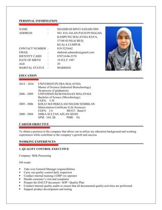 PERSONAL INFORMATION
NAME : SHAHIRAH BINTI SAHARUDIN
ADDRESS : NO. 43A JALAN PAUH PUNGGAH,
KAMPUNG MALAYSIA RAYA,
57100 SUNGAI BESI,
KUALA LUMPUR.
CONTACT NUMBER : 019-3235642
EMAIL : shahirah.saharudin@gmail.com
IDENTITY CARD : 870710-06-5570
DATE OF BIRTH : 10 JULY 1987
AGE : 29
MARITAL STATUS : MARRIED
EDUCATION
2014 – 2016 UNIVERSITI PUTRA MALAYSIA
Master of Science (Industrial Biotechnology)
(In-process of graduation)
2006 - 2009 UNIVERSITI KEBANGSAAN MALAYSIA
Bachelor of Science (Microbiology)
CGPA: 3.39
2005 - 2006 KOLEJ MATRIKULASI NEGERI SEMBILAN
Matriculation Certificate (Life Sciences)
CGPA: 3.4 MUET: Band 4
2000 - 2004 SMKA SULTAN AZLAN SHAH
SPM: 10A 2B PMR: 9A
CAREER OBJECTIVE
To obtain a position in the company that allows me to utilize my education background and working
experiences while contribute to the company’s growth and success.
WORKING EXPERIENCES
1. QUALITY CONTROL EXECUTIVE
Company: Milk Processing
Job scope:
 Take over General Manager responsibilities
 Carry out quality control daily inspection
 Conduct internal training ( GMP ) to operator
 Handle customer’s visit and complaint
 Prepare the HACCP document / SOP / Quality Plan
 Conduct internal quality audits to ensure that all documented quality activities are performed
 Support product development and testing
 