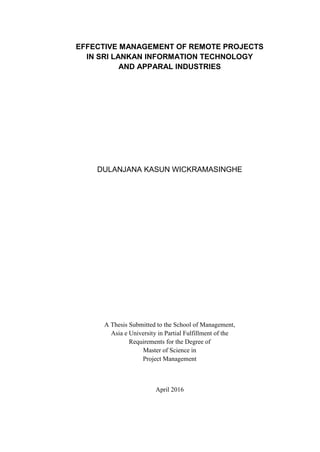 EFFECTIVE MANAGEMENT OF REMOTE PROJECTS
IN SRI LANKAN INFORMATION TECHNOLOGY
AND APPARAL INDUSTRIES
DULANJANA KASUN WICKRAMASINGHE
A Thesis Submitted to the School of Management,
Asia e University in Partial Fulfillment of the
Requirements for the Degree of
Master of Science in
Project Management
April 2016
 